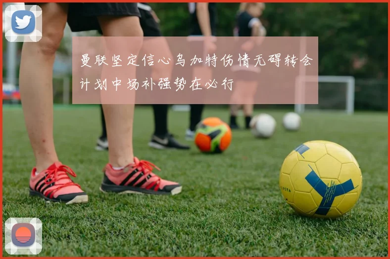 曼联坚定信心乌加特伤情无碍转会计划中场补强势在必行