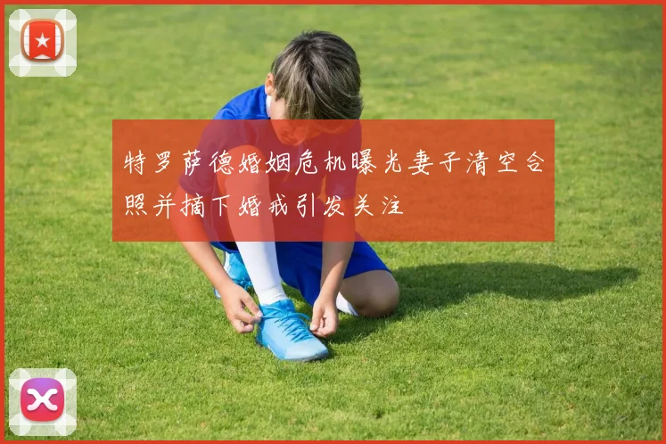 特罗萨德婚姻危机曝光妻子清空合照并摘下婚戒引发关注