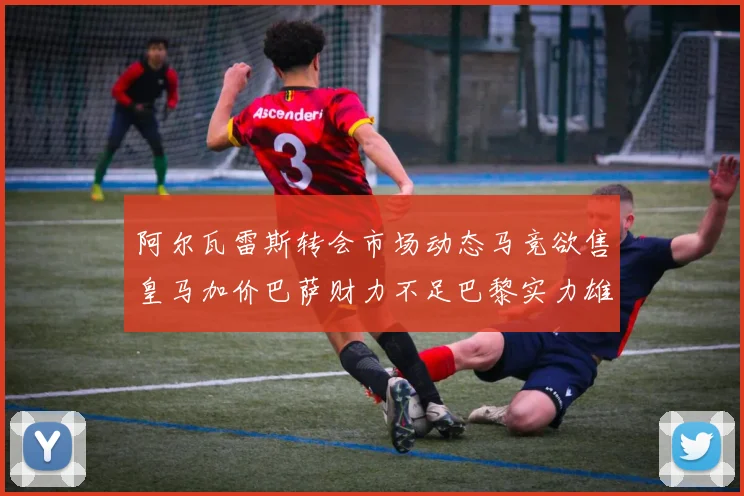 阿尔瓦雷斯转会市场动态马竞欲售皇马加价巴萨财力不足巴黎实力雄厚