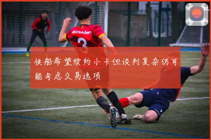 快船希望续约小卡但谈判复杂仍可能考虑交易选项