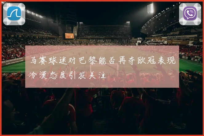 马赛球迷对巴黎能否再夺欧冠表现冷漠态度引发关注