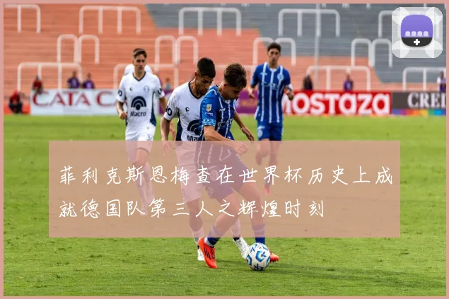 菲利克斯恩梅查在世界杯历史上成就德国队第三人之辉煌时刻