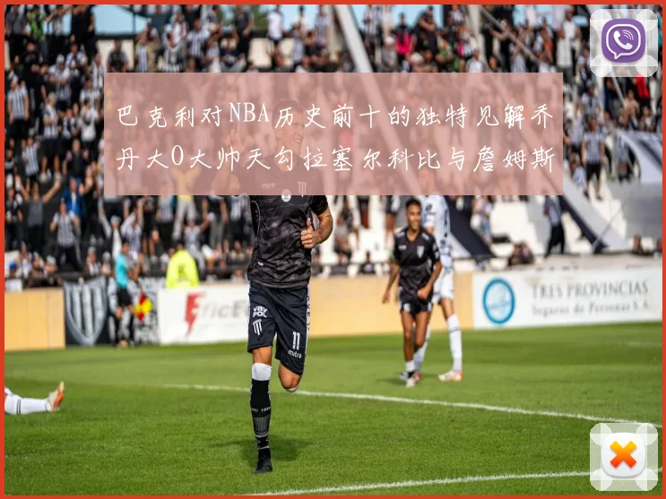 巴克利对NBA历史前十的独特见解乔丹大O大帅天勾拉塞尔科比与詹姆斯排名分析