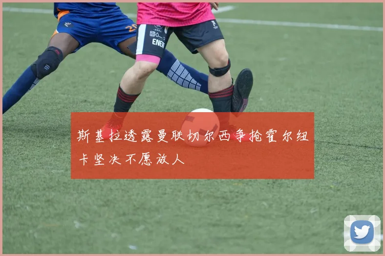 斯基拉透露曼联切尔西争抢霍尔纽卡坚决不愿放人