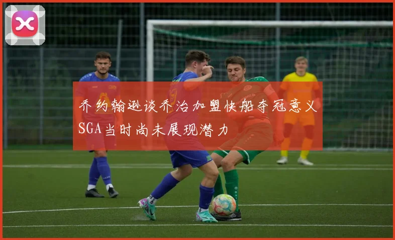 乔约翰逊谈乔治加盟快船夺冠意义SGA当时尚未展现潜力